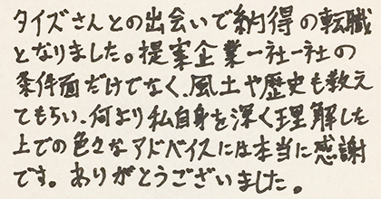 タイズさんとの出会いで納得の転職となりました。提案企業一社一社の条件面だけでなく、風土や歴史も教えてもらい、何より私自身を深く理解した上での色々なアドバイスには本当に感謝です。ありがとうございました。