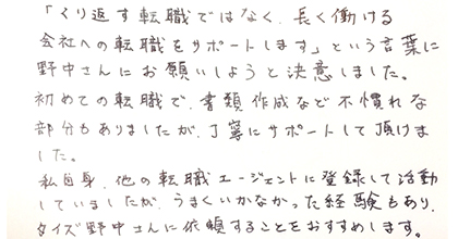 「くり返す転職ではなく、長く働ける会社への転職をサポートします」という言葉に野中さんにお願いしようと決意しました。初めての転職で、書類作成など不慣れな部分もありましたが、丁寧にサポートして頂けました。私自身、他の転職エージェントに登録して活動していましたが、うまくいかなかった経験もあり、タイズ野中さんに依頼することをおすすめします。