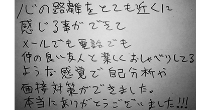 心の距離をとても近くに感じる事ができてメールでも電話でも仲の良い友人と楽しくおしゃべりしてるような感覚で自己分析や面接対策ができました。本当にありがとうございました!!!