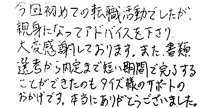 今回初めての転職活動でしたが、親身になってアドバイスを下さり、大変感謝しております。また、書類選考から内定まで短い期間で完了することができたのもタイズ様のサポートのおかげです。本当にありがとうございました。