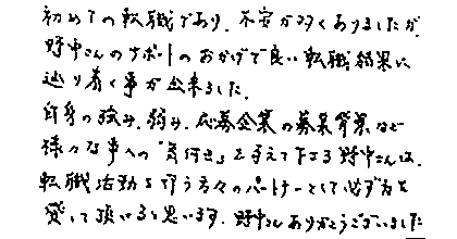 初めての転職であり、不安が多くありましたが、野中さんのサポートのおかげで良い転職結果に辿り着く事が出来ました。自身の強み、弱み、応募企業の募集背景など様々な事への「気付き」を与えて下さる野中さんは、転職活動を行う方々のパートナーとして必ず力を貸して頂けると思います。野中さんありがとうございました。