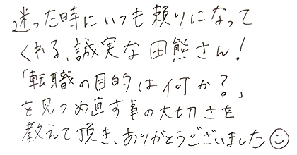 迷った時にいつも頼りになってくれる、誠実な田熊さん!「転職の目的は何か?」を見つめ直す事の大切さを教えて頂き、ありがとうございました。