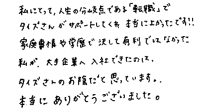 私にとって、人生の分岐点である「転職」でタイズさんがサポートしてくれ本当によかったです！！家庭事情や学歴で決して有利ではなかった私が、大手企業へ入社できたのは、タイズさんのお陰だと思っています。本当にありがとうございました。