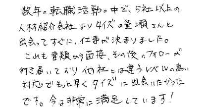 数年の転職活動の中で、５社以上の人材紹介会社よりタイズの釜瀬さんと出会ってすぐに、仕事が決まりました。これも書類から面接、その後のフォローが行き届いており他社とは違うレベルの高い対応でもっと早くタイズに出会いたかったです。今は非常に満足しています！