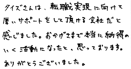 タイズさんは、転職実現に向けて厚いサポートをして頂ける会社だと感じました。おかげさまで本当に納得のいく活動になったと、思っております。ありがとうございました。