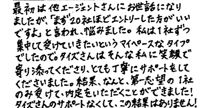 最初は他エージェントさんにお世話になりましたが、「まず20社ほどエントリーした方がいいですよ」と言われ、悩みました。私は1社ずつ集中して受けていきたいというマイペースなタイプでしたので。タイズさんはそんな私に笑顔で寄り添ってくださり、とても丁寧にサポートをしてくださいました。結果、なんと第一志望の1社のみ受けて、内定をいただくことができました!タイズさんのサポートなくして、この結果はありません!