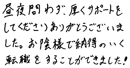 昼夜問わず、厚くサポートをしてくださりありがとうございました。お陰様で納得のいく転職をすることができました！