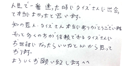人生で一番迷った時にタイズさんに出会って本当によかったと思います。私の恩人・タイズさん本当にありがとうございます。もっと多くの方が信頼できるタイズさんにお世話になったらいいなと心から思っております。よろしくお願い致します^^