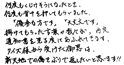 何度もくじけそうになったとき、何度も背中を押してもらいました。「優秀な方です」「大丈夫です」掛けてもらった言葉の数々が、内定通知書を見る度にあふれてきます。タイズ様から受けた御恩は、新天地でも働きぶりで返したいと思います!!