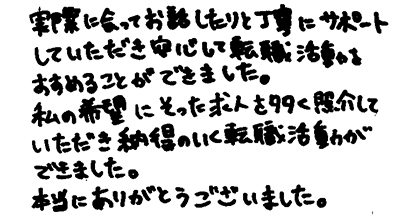 実際に会ってお話したりと丁寧にサポートしていただき安心して転職活動をすすめることができました。私の希望にそった求人を多く紹介していただき納得のいく転職活動ができました。本当にありがとうございました。