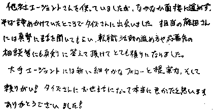 他社エージェントさんを使っていましたが、なかなか面接に進めず、半ば諦めかけていたところでタイズさんに出会いました。担当の藤田さんには真摯に話を聞いてもらい、転職活動の進め方や応募先の相談等にも真剣に答えて頂けてとても頼りになりました。大手エージェントには無い細やかなフォローと提案力、そして頼りがい!タイズさんにお世話になって本当に良かったと思います。ありがとうございました!