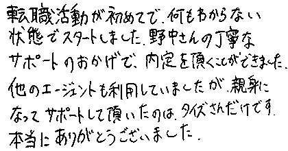 転職活動が初めてで、何もわからない状態でスタートしました。野中さんの丁寧なサポートのおかげで、内定を頂くことができました。他のエージェントも利用していましたが、親身になってサポートして頂いたのは、タイズさんだけです。本当にありがとうございました。