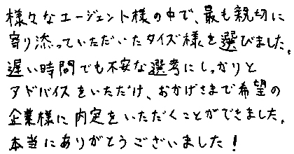様々なエージェント様の中で、最も親切に寄り添っていただいたタイズ様を選びました。遅い時間でも不安な選考にしっかりとアドバイスをいただけ、おかげさまで希望の企業様に内定をいただくことができました。本当にありがとうございました!
