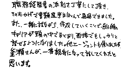 職務経歴書の添削を丁寧にして頂き、そのおかげで書類選考はほとんど通過できました。また、一緒に話しながら作成していただくことで、自分自身のキャリアが頭の中でまとまり、面接でもしっかりと話せるようになりました。他エージェントも使いましたが、釜瀬さんが一番親身になった話してくれたと思います。