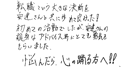 転職という大きな決断を安達さんと共に歩めて良かった！初めての活動でしたが、安達さんの親身なアドバイス等にとても勇気をもらいました。悩んだら、心の踊る方へ！！