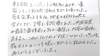 転職エージェントが数多くある中、一番寄りそって転職活動をサポート頂きました。有名企業はもちろん、地元の技術の光る会社まで、丁寧に紹介頂きました。内定企業の最終面接前のフォロー面談は、内容が面接に直結し、これがなければ内定できなかったと思います。藤田さんのいつも暖かいサポートに救われました。ありがとうございました。