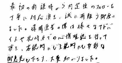 最初の面談時から内定後のフォローを丁寧に対応頂き、誠に有難う御座いました。採用選考の際は様々なアドバイスや現時点での心情確認を行って頂き、客観的にも主観的にも多彩な御意見も下さり、大変助かりました。