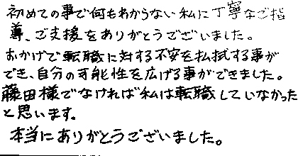 初めての事で何もわからない私に丁寧なご指導、ご支援をありがとうございました。おかげで転職に対する不安を払拭する事ができ、自分の可能性を広げる事ができました。藤田様でなければ私は転職していなかったと思います。本当にありがとうございました。