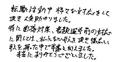 転職活動中様々な対応をして頂き大変助かりました。特に面接対策、書類選考前の対応に関しては、私にない考えを頂き幅広い考えを持った中で本番に向かえました。本当にありがとうございました。
