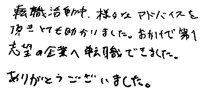 転職活動中、様々なアドバイスを頂きとても助かりました。おかげで第１志望の企業へ転職できました。ありがとうございました。