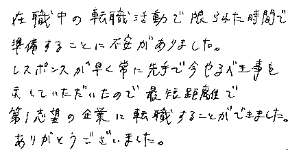 在職中の転職活動で限られた時間で準備することに不安がありました。レスポンスが早く常に先手で今やるべき事を示していただいたので最短距離で第１志望の企業に転職することができました。ありがとうございました。