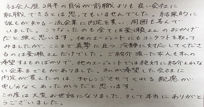 社会人歴2年半の自分が前職よりも良い会社に転職できるとは思ってもいませんでした。結果的に誰もが知る一流企業に内定を貰い、周囲も喜んでいました。こうなったのも全ては釜瀬さんのおかげだと強く思います。他のエージェントにもコンタクトを取ってみましたが、ここまで真摯に且つ、冷静に対応してくださるのは釜瀬さんだけでした。ご紹介頂いた求人も私の希望するものばかりで、他のエージェントでは絶対に紹介されない企業までもがありました。私が希望した会社に内定が貰えたのは、チャレンジさせてくれる配慮が申し分なくあったからだと思います。この度は大変お世話になりました。そして本当にありがとうございました。
