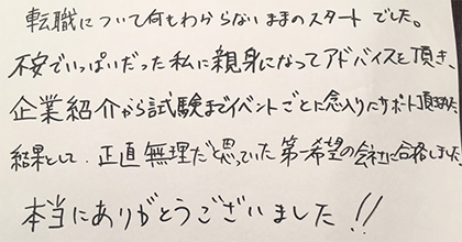 転職について何もわからないままのスタートでした。不安でいっぱいだった私に親身になってアドバイスを頂き、企業紹介から試験までイベントごとに念入りにサポート頂きました。結果として、正直無理だと思っていた第一志望の会社に合格しました。本当にありがとうございました！！
