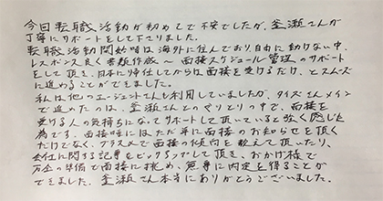 今回転職活動が初めてで不安でしたが、釜瀬さんが丁寧にサポートをして下さりました。転職活動開始時は海外に住んでおり、自由に動けない中、レスポンス良く書類作成～面接スケジュール管理のサポートをして頂き、日本に帰任してからは面接を受けるだけ、とスムーズに進めることができました。私は他のエージェントさんも利用していましたが、タイズさんメインで進めたのは、釜瀬さんとのやりとりの中で、面接を受ける人の気持ちになってサポートして頂いていると強く感じた為です。面接時にはただ単に面接のお知らせを頂くだけでなく、プラスαで面接の傾向を教えて頂いたり、会社に関する記事をピックアップして頂き、おかげ様で万全の準備で面接に挑め、無事に内定を得ることができました。釜瀬さん本当にありがとうございました。