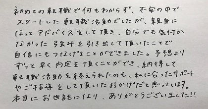 初めての転職で何もわからず、不安の中でスタートした転職活動でしたが、親身になってアドバイスをして頂き、自分でも気付かなかった強みを引き出して頂いたことで自信にもつなげることができました。予想よりずっと早く内定を頂くことができ、納得して転職活動を終えられたのも、私に合ったサポートやご指導をして頂いたおかげだと思っています。本当にお世話になり、ありがとうございました！！