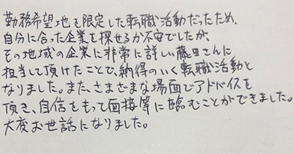 勤務希望地を限定した転職活動だったため、自分に合った企業を探せるか不安でしたが、その地域の企業に非常に詳しい藤田さんに担当して頂けたことで、納得のいく転職活動となりました。また、さまざまな場面でアドバイスを頂き、自信をもって面接等に臨むことができました。大変お世話になりました。