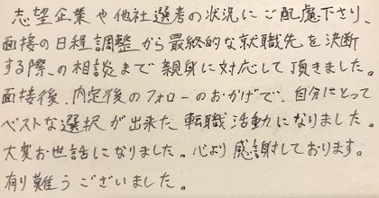 志望企業や他社選考の状況にご配慮下さり、面接の日程調整から最終的な就職先を決断する際の相談まで親身に対応して頂きました。面接後、内定後のフォローのおかげで、自分にとってベストな選択が出来た転職活動になりました。大変お世話になりました。心より感謝しております。有難うございました。