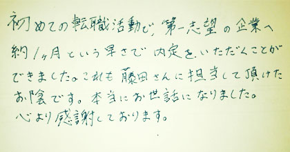 初めての転職活動で、第一志望の企業へ約1ヵ月という早さで内定をいただくことができました。これも藤田さんに担当して頂けたお陰です。本当にお世話になりました。心より感謝しております。