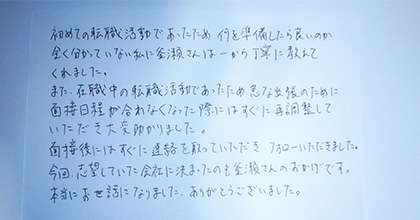 初めての転職活動であったため、何を準備したら良いのか全く分かっていない私に、釜瀬さんは一から丁寧に教えてくれました。また、在職中の転職活動であったため、急な出張のために面接日程が合わなくなった際にはすぐに再調整していただき、大変助かりました。面接後にはすぐに連絡を取っていただき、フォローいただきました。今回、志望していた会社に決まったのも釜瀬さんのおかげです。本当にお世話になりました。ありがとうございました。