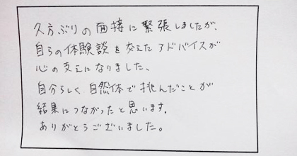 久方ぶりの面接に緊張しましたが、自らの体験談を交えたアドバイスが心の支えになりました。自分らしく自然体で挑んだことが結果につながったと思います。ありがとうございました。
