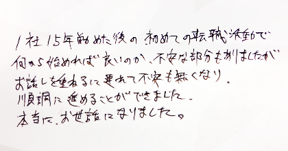 1社15年勤めた後の初めての転職活動で何から始めれば良いのか、不安な部分もありましたがお話を重ねるに連れて不安もなくなり、順調に進めることができました。本当に、お世話になりました。