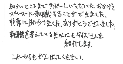 細かいところまでサポートいただいたおかげで、スムーズに転職することができました。非常に助かりました。ありがとうございました。転職を考えている知人にもタイズさんを紹介します。これからもがんばってください。