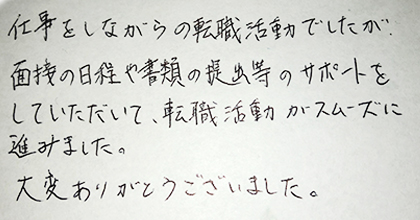 仕事をしながらの転職活動でしたが、面接の日程や書類の提出等のサポートをしていただいて、転生活動がスムーズに進みました。大変ありがとうございました。