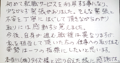 初めて転職サービスを利用する事になり、少なからず緊張がありました。そんな緊張と不安を丁寧にほぐして頂きながらのやり取りには感動すら覚えました。今後、自身が進む職種は異なりますが、私を担当して頂いた方の仕事への取り組む姿勢は一つの指標にしたいと思います。本当に（株）タイズ様と巡り合えた縁に感謝です。