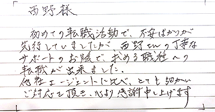 初めての転職活動で、不安ばかりが先行していましたが、西野さんの丁寧なサポートのお陰で、求める職種への転職が出来ました。他社エージェントに比べ、とても細かいご対応を頂き、心より感謝申し上げます。