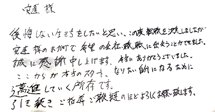 後悔しない生き方をしたいと思い、この度転職を決意しましたが安達様のおかげで希望の会社・職種に出会うことが出来ました。誠に感謝申し上げます。本当にありがとうございました。ここからが本当のスタート、なりたい自分になるために邁進していく所存です。引き続きご指導ご鞭撻のほどよろしくお願い致します。