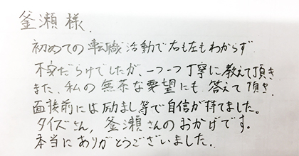 初めての転職活動で右も左もわからず不安だらけでしたが、一つ一つ丁寧に教えて頂き また、私の無茶な要望にも答えて頂き、面接前には励まし等で自信が持てました。タイズさん、釜瀬さんのおかげです。本当にありがとうございました。