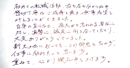 初めての転職活動、右も左もわからぬ中、懇切丁寧なご指導を頂き、無事希望を叶えることができました。自身の至らなさ、過大かと思われる要求に対し、真摯に、誠実に向き合ってくださり、大変ありがとうございました。新天地においても、この御恩を忘れず、仕事に励みたいと思います。重ねて、心より御礼申し上げます。