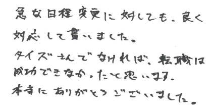 急な日程変更に対しても、良く対応して貰いました。タイズさんでなければ、転職は成功できなかったと思います。本当にありがとうございました。