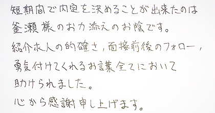 短期間で内定を決めることが出来たのは釜瀬様のお力添えのお陰です。紹介求人の的確さ、面接前後のフォロー、勇気づけてくれるお言葉全てにおいて助けられました。心から感謝申し上げます。