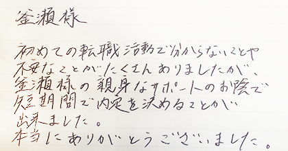 初めての転職活動で分からないことや不安なことがたくさんありましたが、釜瀬様の親身なサポートのお陰で短期間で内定を決めることが出来ました。本当にありがとうございました。
