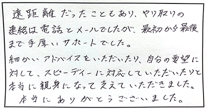 遠距離だったこともあり、やり取りの連絡は電話とメールでしたが、最初から最後まで手厚いサポートでした。細かいアドバイスをいただいたり、自分の要望に対して、スピーディーに対応していただいたりと本当に親身になって支えていただきました。本当にありがとうございました。