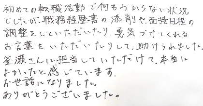 初めての転職活動で何もわからない状況でしたが、職務経歴書の添削や面接日程の調整をしていただいたり、勇気づけてくれるお言葉をいただいたりして、助けられました。釜瀬さんに担当していただけて、本当によかったと感じています。お世話になりました。ありがとうございました。