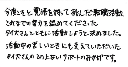 今度こそと覚悟を持って挑んだ転職活動、これまでの努力を認めてくださったタイズさんとともに活動しようと決めました。活動中の苦しいときにも支えていただいたタイズさんのこの上ないサポートのおかげです。