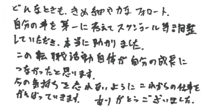 どんなときも、きめ細やかなフォローと自分の事を第一に考えてスケジュール等調整していただき、本当に助かりました。この転職活動自体が自分の成長につながったと思います。今の気持ちを忘れないようにこれからの仕事をがんばっていきます。ありがとうございました。
