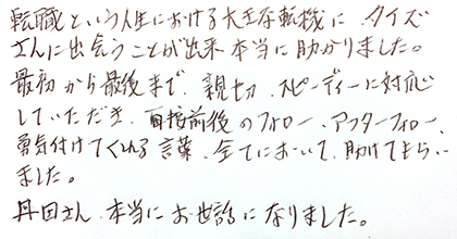 転職という人生における大きな転機にタイズさんに出会うことが出来本当に助かりました。最初から最後まで親切・スピーディーに対応していただき、面接前後のフォロー、アフターフォロー、勇気付けてくれる言葉、全てにおいて助けてもらいました。丹田さん、本当にお世話になりました。